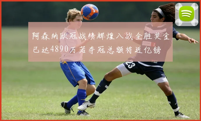 阿森纳欧冠战绩辉煌八战全胜奖金已达4890万若夺冠总额将近亿镑