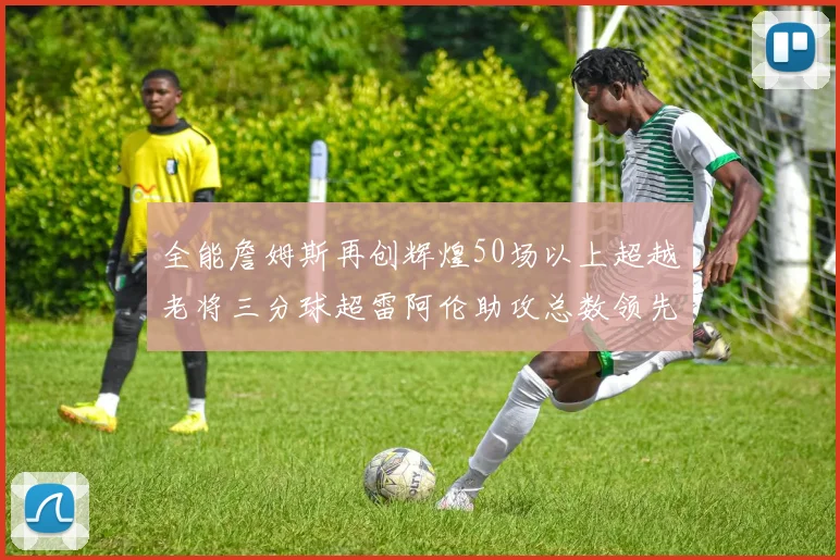全能詹姆斯再创辉煌50场以上超越老将三分球超雷阿伦助攻总数领先隆多