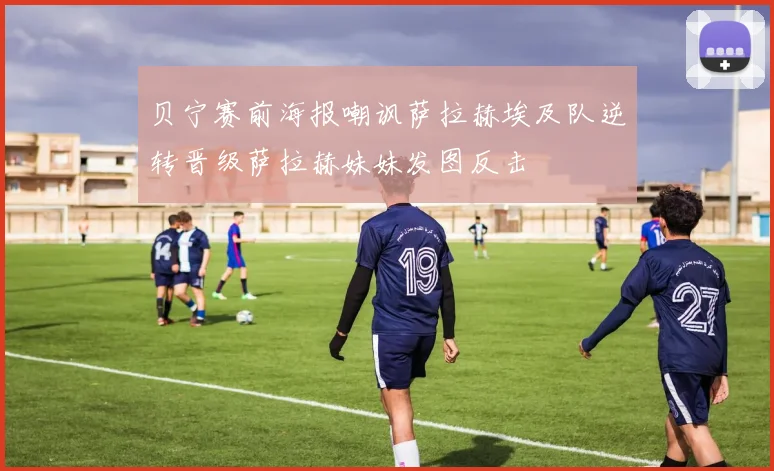 贝宁赛前海报嘲讽萨拉赫埃及队逆转晋级萨拉赫妹妹发图反击