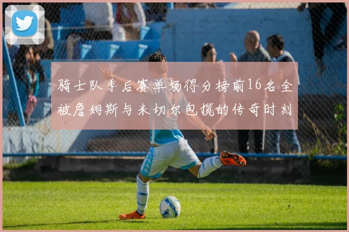骑士队季后赛单场得分榜前16名全被詹姆斯与米切尔包揽的传奇时刻