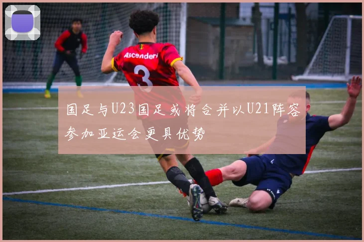 国足与U23国足或将合并以U21阵容参加亚运会更具优势