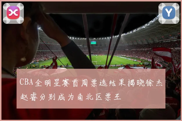 CBA全明星赛首周票选结果揭晓徐杰赵睿分别成为南北区票王