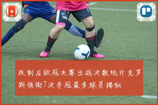 改制后欧冠决赛出战次数统计克罗斯领衔7次夺冠最多球员揭秘